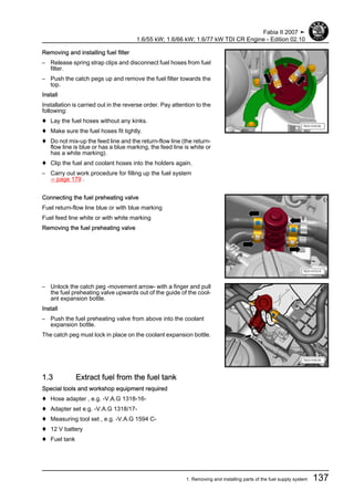 Removing and installing fuel filter
– Release spring strap clips and disconnect fuel hoses from fuel
filter.
– Push the catch pegs up and remove the fuel filter towards the
top.
Install
Installation is carried out in the reverse order. Pay attention to the
following:
♦ Lay the fuel hoses without any kinks.
♦ Make sure the fuel hoses fit tightly.
♦ Do not mix-up the feed line and the return-flow line (the return-
flow line is blue or has a blue marking, the feed line is white or
has a white marking).
♦ Clip the fuel and coolant hoses into the holders again.
– Carry out work procedure for filling up the fuel system
⇒ page 179 .
Connecting the fuel preheating valve
Fuel return-flow line blue or with blue marking
Fuel feed line white or with white marking
Removing the fuel preheating valve
– Unlock the catch peg -movement arrow- with a finger and pull
the fuel preheating valve upwards out of the guide of the cool‐
ant expansion bottle.
Install
– Push the fuel preheating valve from above into the coolant
expansion bottle.
The catch peg must lock in place on the coolant expansion bottle.
1.3 Extract fuel from the fuel tank
Special tools and workshop equipment required
♦ Hose adapter , e.g. -V.A.G 1318-16-
♦ Adapter set e.g. -V.A.G 1318/17-
♦ Measuring tool set , e.g. -V.A.G 1594 C-
♦ 12 V battery
♦ Fuel tank
Fabia II 2007 ➤
1.6/55 kW; 1.6/66 kW; 1.6/77 kW TDI CR Engine - Edition 02.10
1. Removing and installing parts of the fuel supply system 137
 