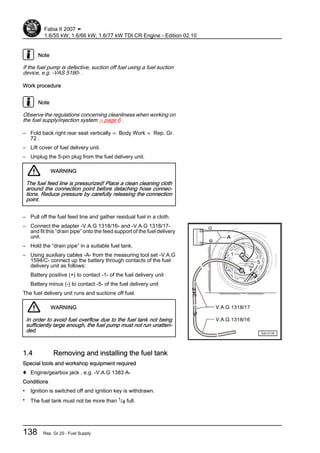 Note
If the fuel pump is defective, suction off fuel using a fuel suction
device, e.g. -VAS 5190- .
Work procedure
Note
Observe the regulations concerning cleanliness when working on
the fuel supply/injection system ⇒ page 6 .
– Fold back right rear seat vertically ⇒ Body Work ⇒ Rep. Gr.
72 .
– Lift cover of fuel delivery unit.
– Unplug the 5-pin plug from the fuel delivery unit.
WARNING
The fuel feed line is pressurized! Place a clean cleaning cloth
around the connection point before detaching hose connec‐
tions. Reduce pressure by carefully releasing the connection
point.
– Pull off the fuel feed line and gather residual fuel in a cloth.
– Connect the adapter -V.A.G 1318/16- and -V.A.G 1318/17-
and fit this “drain pipe” onto the feed support of the fuel delivery
unit.
– Hold the “drain pipe” in a suitable fuel tank.
– Using auxiliary cables -A- from the measuring tool set -V.A.G
1594/C- connect up the battery through contacts of the fuel
delivery unit as follows:
Battery positive (+) to contact -1- of the fuel delivery unit
Battery minus (-) to contact -5- of the fuel delivery unit
The fuel delivery unit runs and suctions off fuel.
WARNING
In order to avoid fuel overflow due to the fuel tank not being
sufficiently large enough, the fuel pump must not run unatten‐
ded.
1.4 Removing and installing the fuel tank
Special tools and workshop equipment required
♦ Engine/gearbox jack , e.g. -V.A.G 1383 A-
Conditions
• Ignition is switched off and ignition key is withdrawn.
• The fuel tank must not be more than 1/4 full.
Fabia II 2007 ➤
1.6/55 kW; 1.6/66 kW; 1.6/77 kW TDI CR Engine - Edition 02.10
138 Rep. Gr.20 - Fuel Supply
 