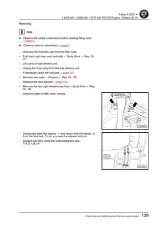 Removing
Note
♦ Observe the safety instructions before starting fitting work
⇒ page 3 .
♦ Observe rules for cleanliness ⇒ page 6 .
– Unscrew the fuel tank cap from the filler neck.
– Fold back right rear seat vertically ⇒ Body Work ⇒ Rep. Gr.
72 .
– Lift cover of fuel delivery unit.
– Unplug the 5-pin plug from the fuel delivery unit.
– If necessary drain the fuel tank ⇒ page 137 .
– Remove rear axle ⇒ Chassis ⇒ Rep. Gr. 42 .
– Remove the rear silencer ⇒ page 194 .
– Remove the rear right wheelhouse liner ⇒ Body Work ⇒ Rep.
Gr. 66 .
– Unscrew bolts on filler neck -arrows-.
– Disconnect feed line (black) -1- and return-flow line (blue) -2-
from the fuel tank. To do so press the release buttons.
– Support fuel tank using the engine/gearbox jack -
V.A.G 1383 A- .
Fabia II 2007 ➤
1.6/55 kW; 1.6/66 kW; 1.6/77 kW TDI CR Engine - Edition 02.10
1. Removing and installing parts of the fuel supply system 139
 
