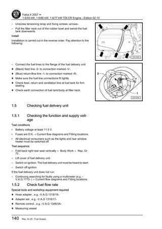 – Unscrew tensioning strap and fixing screws -arrows-.
– Pull the filler neck out of the rubber bowl and swivel the fuel
tank downwards.
Install
Installation is carried out in the reverse order. Pay attention to the
following:
– Connect the fuel lines to the flange of the fuel delivery unit:
♦ (Black) feed line -2- to connection marked -V-.
♦ (Blue) return-flow line -1- to connection marked -R-.
♦ Make sure the fuel line connections fit tightly.
♦ Check feed, return and ventilation line at fuel tank for firm
seating.
♦ Check earth connection of fuel tank/body at filler neck.
1.5 Checking fuel delivery unit
1.5.1 Checking the function and supply volt‐
age
Test conditions
• Battery voltage at least 11.5 V.
• Fuses are O.K. ⇒ Current flow diagrams and Fitting locations.
• All electrical consumers such as the lights and rear window
heater must be switched off.
Test sequence
– Fold back right rear seat vertically ⇒ Body Work ⇒ Rep. Gr.
72 .
– Lift cover of fuel delivery unit.
– Switch on ignition. The fuel delivery unit must be heard to start.
– Switch off ignition.
If the fuel delivery unit does not run:
– Continuing searching for faults using a multimeter (e.g. -
V.A.G 1715- ) ⇒ Current flow diagrams and Fitting locations.
1.5.2 Check fuel flow rate
Special tools and workshop equipment required
♦ Hose adapter , e.g. -V.A.G 1318/16-
♦ Adapter set , e.g. -V.A.G 1318/17-
♦ Remote control , e.g. -V.A.G 1348/3A-
♦ Measuring vessel
Fabia II 2007 ➤
1.6/55 kW; 1.6/66 kW; 1.6/77 kW TDI CR Engine - Edition 02.10
140 Rep. Gr.20 - Fuel Supply
 