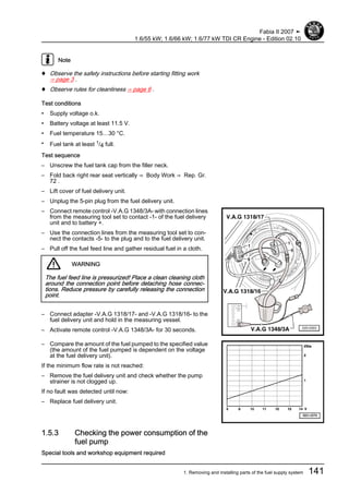 Note
♦ Observe the safety instructions before starting fitting work
⇒ page 3 .
♦ Observe rules for cleanliness ⇒ page 6 .
Test conditions
• Supply voltage o.k.
• Battery voltage at least 11.5 V.
• Fuel temperature 15…30 °C.
• Fuel tank at least 1/4 full.
Test sequence
– Unscrew the fuel tank cap from the filler neck.
– Fold back right rear seat vertically ⇒ Body Work ⇒ Rep. Gr.
72 .
– Lift cover of fuel delivery unit.
– Unplug the 5-pin plug from the fuel delivery unit.
– Connect remote control -V.A.G 1348/3A- with connection lines
from the measuring tool set to contact -1- of the fuel delivery
unit and to battery +.
– Use the connection lines from the measuring tool set to con‐
nect the contacts -5- to the plug and to the fuel delivery unit.
– Pull off the fuel feed line and gather residual fuel in a cloth.
WARNING
The fuel feed line is pressurized! Place a clean cleaning cloth
around the connection point before detaching hose connec‐
tions. Reduce pressure by carefully releasing the connection
point.
– Connect adapter -V.A.G 1318/17- and -V.A.G 1318/16- to the
fuel delivery unit and hold in the measuring vessel.
– Activate remote control -V.A.G 1348/3A- for 30 seconds.
– Compare the amount of the fuel pumped to the specified value
(the amount of the fuel pumped is dependent on the voltage
at the fuel delivery unit).
If the minimum flow rate is not reached:
– Remove the fuel delivery unit and check whether the pump
strainer is not clogged up.
If no fault was detected until now:
– Replace fuel delivery unit.
1.5.3 Checking the power consumption of the
fuel pump
Special tools and workshop equipment required
Fabia II 2007 ➤
1.6/55 kW; 1.6/66 kW; 1.6/77 kW TDI CR Engine - Edition 02.10
1. Removing and installing parts of the fuel supply system 141
 