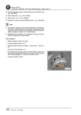 ♦ Vehicle diagnosis system, measurement and information sys‐
tem -VAS 505X-
♦ Hand multimeter , e.g. -V.A.G 1526D-
♦ Amps clamp , e.g. -V.A.G 1526B/2-
♦ Adapter for measuring method/DSO (5-pin) , e.g. -VAS 5565-
Note
♦ The battery voltage as well as the temperature of the diesel
fuel have a major influence on the power consumption of the
fuel pump. For this reason it is necessary to ensure that the
battery voltage is at least 12.5 V when testing.
♦ Depending on the season, it is necessary to ensure that the
vehicle is fueled with “winter diesel”.
Test conditions
• Battery voltage at least 12.5 volts
• Fuel temperature above 10 °C
– Fold back right rear seat vertically ⇒ Body Work ⇒ Rep. Gr.
72 .
– Lift cover of fuel delivery unit.
– First of all check the plug -arrow- for firm seating. Pull on the
plug without pressing the locking mechanism. If the plug was
not correctly plugged in, it may have caused a fault.
– Unplug connector -arrow-.
Fabia II 2007 ➤
1.6/55 kW; 1.6/66 kW; 1.6/77 kW TDI CR Engine - Edition 02.10
142 Rep. Gr.20 - Fuel Supply
 