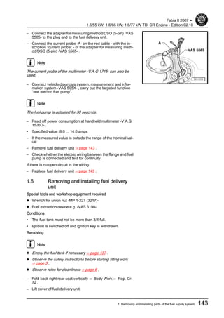 – Connect the adapter for measuring method/DSO (5-pin) -VAS
5565- to the plug and to the fuel delivery unit.
– Connect the current probe -A- on the red cable - with the in‐
scription “current probe” - of the adapter for measuring meth‐
od/DSO (5-pin) -VAS 5565- .
Note
The current probe of the multimeter -V.A.G 1715- can also be
used.
– Connect vehicle diagnosis system, measurement and infor‐
mation system -VAS 505X- , carry out the targeted function
“test electric fuel pump”.
Note
The fuel pump is actuated for 30 seconds.
– Read off power consumption at handheld multimeter -V.A.G
1526D- .
• Specified value: 8.0 ... 14.0 amps
– If the measured value is outside the range of the nominal val‐
ue:
– Remove fuel delivery unit ⇒ page 143 .
– Check whether the electric wiring between the flange and fuel
pump is connected and test for continuity.
If there is no open circuit in the wiring:
– Replace fuel delivery unit ⇒ page 143 .
1.6 Removing and installing fuel delivery
unit
Special tools and workshop equipment required
♦ Wrench for union nut -MP 1-227 (3217)-
♦ Fuel extraction device e.g. -VAS 5190-
Conditions
• The fuel tank must not be more than 3/4 full.
• Ignition is switched off and ignition key is withdrawn.
Removing
Note
♦ Empty the fuel tank if necessary ⇒ page 137 .
♦ Observe the safety instructions before starting fitting work
⇒ page 3 .
♦ Observe rules for cleanliness ⇒ page 6 .
– Fold back right rear seat vertically ⇒ Body Work ⇒ Rep. Gr.
72 .
– Lift cover of fuel delivery unit.
Fabia II 2007 ➤
1.6/55 kW; 1.6/66 kW; 1.6/77 kW TDI CR Engine - Edition 02.10
1. Removing and installing parts of the fuel supply system 143
 
