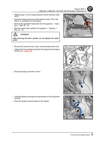 – Release plug -3- from charge pressure control solenoid valve
-N75 - .
– Unscrew charge pressure control solenoid valve -N75- with
fixture -2- and place it on the engine.
– Remove the gearshift mechanism from the gearbox ⇒ Gear‐
box ⇒ Rep. Gr. 34 .
– Remove clutch slave cylinder from gearbox ⇒ Gearbox ⇒
Rep. Gr. 30 .
WARNING
After removing the slave cylinder, do not depress the clutch
pedal.
– Remove the vacuum hose -arrow- from the brake servo unit.
– Unlatch the fuse and disconnect the front plug from the engine
control unit ⇒ page 189 .
– Disconnect plug connection -arrow-.
– Carefully slacken the engine wiring harness on its fixing points
-arrows-.
– Place the engine wiring harness on the engine.
Fabia II 2007 ➤
1.6/55 kW; 1.6/66 kW; 1.6/77 kW TDI CR Engine - Edition 02.10
1. Removing and installing engine 9
 