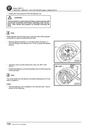– Unplug the 5-pin plug from the fuel delivery unit.
WARNING
The fuel system is under pressure! Place a clean cleaning cloth
around the connection point before detaching hose connec‐
tions. Then reduce the pressure by carefully removing the
hose.
Note
Press together the securing ring on the rear side of the angular
connection in order to unlock the fuel lines.
– Remove feed line (black) -2- and return-flow line (blue) -1-
from the flange of the delivery unit. To do so press the release
buttons.
– Unscrew union nut with wrench for union nut -MP 1-227
(3217)- .
– Pull the fuel delivery unit and the gasket ring out of the opening
of the fuel tank.
Note
You must empty the old delivery unit before disposing of it if you
wish to replace it.
Install
– The fuel delivery unit is installed in the reverse order. Pay at‐
tention to the following:
Fabia II 2007 ➤
1.6/55 kW; 1.6/66 kW; 1.6/77 kW TDI CR Engine - Edition 02.10
144 Rep. Gr.20 - Fuel Supply
 
