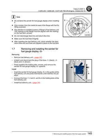 Note
♦ Do not bend the sender for fuel gauge display when installing
it.
♦ Only moisten from the inside the seal of the flange with fuel for
fitting purposes.
♦ Pay attention to installed position of flange of fuel delivery unit:
The marking on the flange must be aligned with the marking
on the fuel tank -arrows-.
♦ Do not interchange feed line and return-flow line.
♦ Make sure the fuel lines fit tightly.
♦ After installing the fuel delivery unit, check whether the feed,
return-flow and vent lines are clipped in place on the fuel tank.
1.7 Removing and installing the sender for
fuel gauge display -G-
Removing
– Remove fuel delivery unit ⇒ page 143 .
– Unlatch and disconnect the plug of the lines -1- (black), -2-
(blue) and -3- (brown).
– Press together the holding tabs -arrows- and remove the
sender for fuel gauge display -G- upwards.
Install
– Insert the sender for fuel gauge display -G- in the guides at the
fuel delivery unit and press downwards until it latches into po‐
sition.
– Connect the lines -1, 2 and 3- and fix in the holding slots of the
fuel delivery unit.
– Install fuel delivery unit ⇒ page 143 .
Fabia II 2007 ➤
1.6/55 kW; 1.6/66 kW; 1.6/77 kW TDI CR Engine - Edition 02.10
1. Removing and installing parts of the fuel supply system 145
 