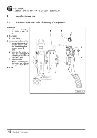 2 Accelerator control
2.1 Accelerator pedal module - Summary of components
1 - Bracket
❑ removing and installing
⇒ Chassis ⇒ Rep. Gr.
46
2 - Connector
❑ 6-pin, black
3 - Accelerator pedal module
❑ with accelerator pedal
position sender -G79-
and accelerator pedal
position sender 2 -
G185-
❑ to remove the sender re‐
move the bottom part of
the dash panel insert on
the driver's side
❑ not adjustable
❑ check ⇒ Vehicle diagno‐
sis, testing and informa‐
tion system VAS 5051
4 - 9 Nm
Fabia II 2007 ➤
1.6/55 kW; 1.6/66 kW; 1.6/77 kW TDI CR Engine - Edition 02.10
146 Rep. Gr.20 - Fuel Supply
 