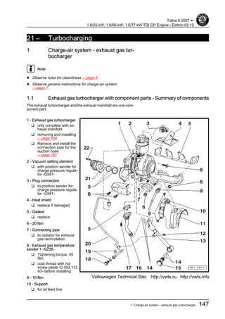 21 – Turbocharging
1 Charge-air system - exhaust gas tur‐
bocharger
Note
♦ Observe rules for cleanliness ⇒ page 6 .
♦ Observe general instructions for charge-air system
⇒ page 7 .
1.1 Exhaust gas turbocharger with component parts - Summary of components
The exhaust turbocharger and the exhaust manifold are one com‐
ponent part.
1 - Exhaust gas turbocharger
❑ only complete with ex‐
haust manifold
❑ removing and installing
⇒ page 148
❑ Remove and install the
connection pipe for the
suction hose
⇒ page 187
2 - Vacuum setting element
❑ with position sender for
charge pressure regula‐
tor -G581-
3 - Plug connection
❑ to position sender for
charge pressure regula‐
tor -G581-
4 - Heat shield
❑ replace if damaged
5 - Gasket
❑ replace
6 - 20 Nm
7 - Connecting pipe
❑ to radiator for exhaust
gas recirculation
8 - Exhaust gas temperature
sender 1 -G235-
❑ Tightening torque: 45
Nm
❑ coat thread with hot
screw paste -G 052 112
A3- before installing
9 - 10 Nm
10 - Support
❑ for oil feed line
Fabia II 2007 ➤
1.6/55 kW; 1.6/66 kW; 1.6/77 kW TDI CR Engine - Edition 02.10
1. Charge-air system - exhaust gas turbocharger 147
Volkswagen Technical Site: http://vwts.ru http://vwts.info
 