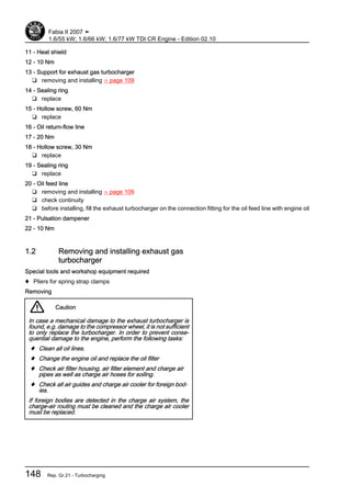 11 - Heat shield
12 - 10 Nm
13 - Support for exhaust gas turbocharger
❑ removing and installing ⇒ page 109
14 - Sealing ring
❑ replace
15 - Hollow screw, 60 Nm
❑ replace
16 - Oil return-flow line
17 - 20 Nm
18 - Hollow screw, 30 Nm
❑ replace
19 - Sealing ring
❑ replace
20 - Oil feed line
❑ removing and installing ⇒ page 109
❑ check continuity
❑ before installing, fill the exhaust turbocharger on the connection fitting for the oil feed line with engine oil
21 - Pulsation dampener
22 - 10 Nm
1.2 Removing and installing exhaust gas
turbocharger
Special tools and workshop equipment required
♦ Pliers for spring strap clamps
Removing
Caution
In case a mechanical damage to the exhaust turbocharger is
found, e.g. damage to the compressor wheel, it is not sufficient
to only replace the turbocharger. In order to prevent conse‐
quential damage to the engine, perform the following tasks:
♦ Clean all oil lines.
♦ Change the engine oil and replace the oil filter
♦ Check air filter housing, air filter element and charge air
pipes as well as charge air hoses for soiling.
♦ Check all air guides and charge air cooler for foreign bod‐
ies.
If foreign bodies are detected in the charge air system, the
charge-air routing must be cleaned and the charge air cooler
must be replaced.
Fabia II 2007 ➤
1.6/55 kW; 1.6/66 kW; 1.6/77 kW TDI CR Engine - Edition 02.10
148 Rep. Gr.21 - Turbocharging
 