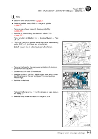 Note
♦ Observe rules for cleanliness ⇒ page 6 .
♦ Observe general instructions for charge-air system
⇒ page 7 .
– Remove pre-exhaust pipe with diesel particle filter
⇒ page 194 .
– Remove air filter housing with air mass meter -G70-
⇒ page 187 .
– Remove battery and battery tray ⇒ Electrical System ⇒ Rep.
Gr. 27 .
– Disconnect plug from position sender for charge pressure reg‐
ulator -G581- -2- at exhaust gas turbocharger.
– Detach vacuum line -3- at exhaust gas turbocharger.
– Remove the hose for the crankcase ventilation -1-, to do so
press the release buttons.
– Slacken vacuum hose to intake hose.
– Release screw -2- (captive), swivel intake hose with connec‐
tion fitting towards the rear and detach from exhaust gas
turbocharger.
– Remove intake hose.
– Release the fixing screw -1- from the charge air pipe, slacken
the clamp -2-.
– Release fixing screw -arrow- from charge air pipe.
Fabia II 2007 ➤
1.6/55 kW; 1.6/66 kW; 1.6/77 kW TDI CR Engine - Edition 02.10
1. Charge-air system - exhaust gas turbocharger 149
 