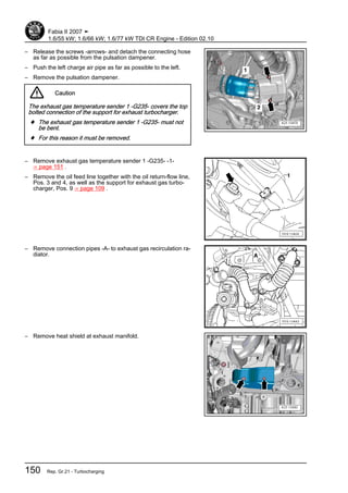 – Release the screws -arrows- and detach the connecting hose
as far as possible from the pulsation dampener.
– Push the left charge air pipe as far as possible to the left.
– Remove the pulsation dampener.
Caution
The exhaust gas temperature sender 1 -G235- covers the top
bolted connection of the support for exhaust turbocharger.
♦ The exhaust gas temperature sender 1 -G235- must not
be bent.
♦ For this reason it must be removed.
– Remove exhaust gas temperature sender 1 -G235- -1-
⇒ page 151 .
– Remove the oil feed line together with the oil return-flow line,
Pos. 3 and 4, as well as the support for exhaust gas turbo‐
charger, Pos. 9 ⇒ page 109 .
– Remove connection pipes -A- to exhaust gas recirculation ra‐
diator.
– Remove heat shield at exhaust manifold.
Fabia II 2007 ➤
1.6/55 kW; 1.6/66 kW; 1.6/77 kW TDI CR Engine - Edition 02.10
150 Rep. Gr.21 - Turbocharging
 