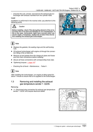 – Unscrew the nuts -arrows- and remove the exhaust gas tur‐
bocharger with exhaust manifold from the cylinder head.
Install
Installation is performed in the reverse order, pay attention to the
following points:
Caution
Before installing, check if the decoupling element of the oil re‐
turn-flow line is not bent and therefore is not overstretched. If
this is the case, microcracks might have occured which can
result in leaks. If necessary, replace the oil return-flow line be‐
fore installing the exhaust gas turbocharger.
Note
♦ Replace the gaskets, the sealing rings and the self-locking
nuts.
♦ Fill exhaust turbocharger with engine oil through the connec‐
tion fitting of the oil feed line.
♦ Remove oil and grease from the charge air pipes and hoses
and from their connections before installing.
♦ Secure all hose connections with corresponding hose clips.
♦ Tightening torques: ⇒ page 147
– Checking the oil level ⇒ Maintenance ; Fabia II .
Note
After installing the turbocharger, run engine at idling speed for
about 1 minute to ensure that oil is supplied to the turbocharger.
1.3 Removing and installing the exhaust
gas temperature sender 1 -G235-
Removing
♦ -1-: Disconnect plug connection for exhaust gas temperature
sender 1 -G235- and expose electrical cables.
Fabia II 2007 ➤
1.6/55 kW; 1.6/66 kW; 1.6/77 kW TDI CR Engine - Edition 02.10
1. Charge-air system - exhaust gas turbocharger 151
 