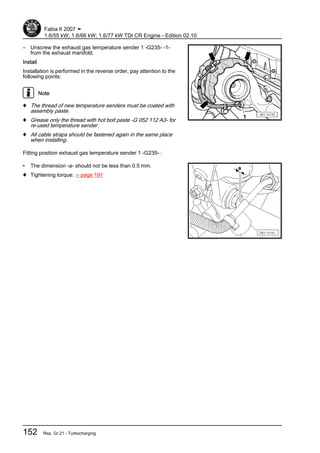 – Unscrew the exhaust gas temperature sender 1 -G235- -1-
from the exhaust manifold.
Install
Installation is performed in the reverse order, pay attention to the
following points:
Note
♦ The thread of new temperature senders must be coated with
assembly paste.
♦ Grease only the thread with hot bolt paste -G 052 112 A3- for
re-used temperature sender.
♦ All cable straps should be fastened again in the same place
when installing.
Fitting position exhaust gas temperature sender 1 -G235- :
• The dimension -a- should not be less than 0.5 mm.
♦ Tightening torque: ⇒ page 191
Fabia II 2007 ➤
1.6/55 kW; 1.6/66 kW; 1.6/77 kW TDI CR Engine - Edition 02.10
152 Rep. Gr.21 - Turbocharging
 