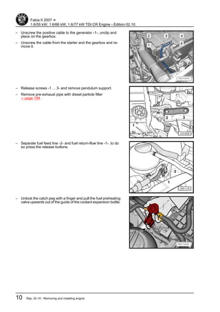 – Unscrew the positive cable to the generator -1-, unclip and
place on the gearbox.
– Unscrew the cable from the starter and the gearbox and re‐
move it.
– Release screws -1 ... 3- and remove pendulum support.
– Remove pre-exhaust pipe with diesel particle filter
⇒ page 194 .
– Separate fuel feed line -2- and fuel return-flow line -1-, to do
so press the release buttons.
– Unlock the catch peg with a finger and pull the fuel preheating
valve upwards out of the guide of the coolant expansion bottle.
Fabia II 2007 ➤
1.6/55 kW; 1.6/66 kW; 1.6/77 kW TDI CR Engine - Edition 02.10
10 Rep. Gr.10 - Removing and installing engine
 