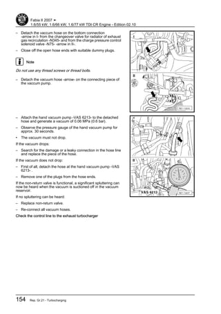 – Detach the vaccum hose on the bottom connection
-arrow in I- from the changeover valve for radiator of exhaust
gas recirculation -N345- and from the charge pressure control
solenoid valve -N75- -arrow in II-.
– Close off the open hose ends with suitable dummy plugs.
Note
Do not use any thread screws or thread bolts.
– Detach the vacuum hose -arrow- on the connecting piece of
the vaccum pump.
– Attach the hand vacuum pump -VAS 6213- to the detached
hose and generate a vacuum of 0.06 MPa (0.6 bar).
– Observe the pressure gauge of the hand vacuum pump for
approx. 30 seconds.
• The vacuum must not drop.
If the vacuum drops:
– Search for the damage or a leaky connection in the hose line
and replace the piece of the hose.
If the vacuum does not drop:
– First of all, detach the hose at the hand vacuum pump -VAS
6213- .
– Remove one of the plugs from the hose ends.
If the non-return valve is functional, a significant spluttering can
now be heard when the vacuum is suctioned off in the vacuum
reservoir.
If no spluttering can be heard:
– Replace non-return valve.
– Re-connect all vacuum hoses.
Check the control line to the exhaust turbocharger
Fabia II 2007 ➤
1.6/55 kW; 1.6/66 kW; 1.6/77 kW TDI CR Engine - Edition 02.10
154 Rep. Gr.21 - Turbocharging
 