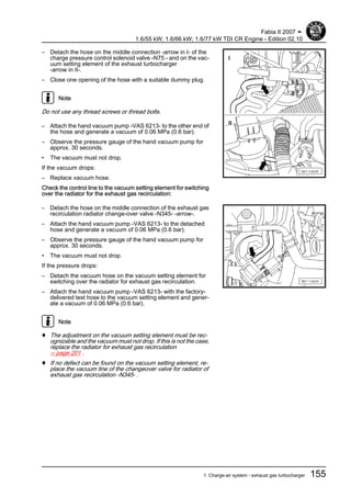 – Detach the hose on the middle connection -arrow in I- of the
charge pressure control solenoid valve -N75 - and on the vac‐
uum setting element of the exhaust turbocharger
-arrow in II-.
– Close one opening of the hose with a suitable dummy plug.
Note
Do not use any thread screws or thread bolts.
– Attach the hand vacuum pump -VAS 6213- to the other end of
the hose and generate a vacuum of 0.06 MPa (0.6 bar).
– Observe the pressure gauge of the hand vacuum pump for
approx. 30 seconds.
• The vacuum must not drop.
If the vacuum drops:
– Replace vacuum hose.
Check the control line to the vacuum setting element for switching
over the radiator for the exhaust gas recirculation:
– Detach the hose on the middle connection of the exhaust gas
recirculation radiator change-over valve -N345- -arrow-.
– Attach the hand vacuum pump -VAS 6213- to the detached
hose and generate a vacuum of 0.06 MPa (0.6 bar).
– Observe the pressure gauge of the hand vacuum pump for
approx. 30 seconds.
• The vacuum must not drop.
If the pressure drops:
– Detach the vacuum hose on the vacuum setting element for
switching over the radiator for exhaust gas recirculation.
– Attach the hand vacuum pump -VAS 6213- with the factory-
delivered test hose to the vacuum setting element and gener‐
ate a vacuum of 0.06 MPa (0.6 bar).
Note
♦ The adjustment on the vacuum setting element must be rec‐
ognizable and the vacuum must not drop. If this is not the case,
replace the radiator for exhaust gas recirculation
⇒ page 201 .
♦ If no defect can be found on the vacuum setting element, re‐
place the vacuum line of the changeover valve for radiator of
exhaust gas recirculation -N345- .
Fabia II 2007 ➤
1.6/55 kW; 1.6/66 kW; 1.6/77 kW TDI CR Engine - Edition 02.10
1. Charge-air system - exhaust gas turbocharger 155
 