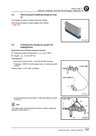 2.2 Removing and installing charge air cool‐
er
The charge-air cooler is located below the radiator.
Only remove charge-air cooler together with radiator
⇒ page 129 .
2.3 Checking the charge-air system for
leaktightness
Special tools and workshop equipment required
♦ Charge-air system testing device , e. g. -V.A.G 1687-
♦ Adapter , e.g. -V.A.G 1687/10-
Test sequence
– Remove the suction hose -1- from the air filter housing.
– Fit adapter -1687/10- into the intake hose -1- and secure with
a clamp.
Prepare tester -V.A.G 1687- as follows:
– Unscrew pressure control valve -2- fully and close the valves
-3- and -4-.
Note
The rotary knob must be pulled to the top in order to rotate the
pressure control valve -2-.
Fabia II 2007 ➤
1.6/55 kW; 1.6/66 kW; 1.6/77 kW TDI CR Engine - Edition 02.10
2. Charge-air system - radiator, leaktightness 157
 