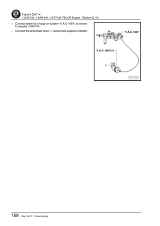 – Connect tester for charge air system -V.A.G 1687- as shown
to adapter -1687/10- .
– Connect the pneumatic hose -1- (pneumatic support) at tester.
Fabia II 2007 ➤
1.6/55 kW; 1.6/66 kW; 1.6/77 kW TDI CR Engine - Edition 02.10
158 Rep. Gr.21 - Turbocharging
 