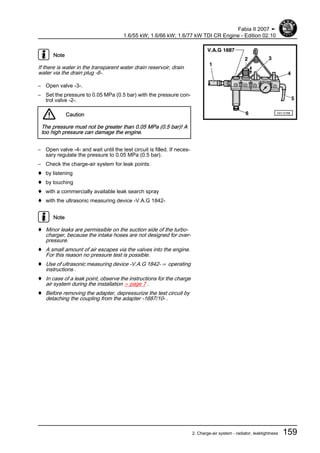 Note
If there is water in the transparent water drain reservoir, drain
water via the drain plug -6-.
– Open valve -3-.
– Set the pressure to 0.05 MPa (0.5 bar) with the pressure con‐
trol valve -2-.
Caution
The pressure must not be greater than 0.05 MPa (0.5 bar)! A
too high pressure can damage the engine.
– Open valve -4- and wait until the test circuit is filled. If neces‐
sary regulate the pressure to 0.05 MPa (0.5 bar).
– Check the charge-air system for leak points:
♦ by listening
♦ by touching
♦ with a commercially available leak search spray
♦ with the ultrasonic measuring device -V.A.G 1842-
Note
♦ Minor leaks are permissible on the suction side of the turbo‐
charger, because the intake hoses are not designed for over‐
pressure.
♦ A small amount of air escapes via the valves into the engine.
For this reason no pressure test is possible.
♦ Use of ultrasonic measuring device -V.A.G 1842- ⇒ operating
instructions .
♦ In case of a leak point, observe the instructions for the charge
air system during the installation ⇒ page 7 .
♦ Before removing the adapter, depressurize the test circuit by
detaching the coupling from the adapter -1687/10- .
Fabia II 2007 ➤
1.6/55 kW; 1.6/66 kW; 1.6/77 kW TDI CR Engine - Edition 02.10
2. Charge-air system - radiator, leaktightness 159
 