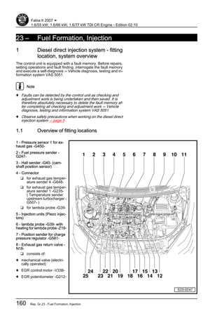 23 – Fuel Formation, Injection
1 Diesel direct injection system - fitting
location, system overview
The control unit is equipped with a fault memory. Before repairs,
setting operations and fault finding, interrogate the fault memory
and execute a self-diagnosis ⇒ Vehicle diagnosis, testing and in‐
formation system VAS 5051.
Note
♦ Faults can be detected by the control unit as checking and
adjustment work is being undertaken and then saved. It is
therefore absolutely necessary to delete the fault memory af‐
ter completing all checking and adjustment work ⇒ Vehicle
diagnosis, testing and information system VAS 5051
♦ Observe safety precautions when working on the diesel direct
injection system ⇒ page 5 .
1.1 Overview of fitting locations
1 - Pressure sensor 1 for ex‐
haust gas -G450-
2 - Fuel pressure sender -
G247-
3 - Hall sender -G40- (cam‐
shaft position sensor)
4 - Connector
❑ for exhaust gas temper‐
ature sender 4 -G648-
❑ for exhaust gas temper‐
ature sender 1 -G235-
( Temperature sender
upstream turbocharger -
G507- )
❑ for lambda probe -G39-
5 - Injection units (Piezo injec‐
tors)
6 - lambda probe -G39- with
heating for lambda probe -Z19-
7 - Position sender for charge
pressure regulator -G581-
8 - Exhaust gas return valve -
N18-
❑ consists of:
♦ mechanical valve (electri‐
cally operated)
♦ EGR control motor -V338-
♦ EGR potentiometer -G212-
Fabia II 2007 ➤
1.6/55 kW; 1.6/66 kW; 1.6/77 kW TDI CR Engine - Edition 02.10
160 Rep. Gr.23 - Fuel Formation, Injection
 