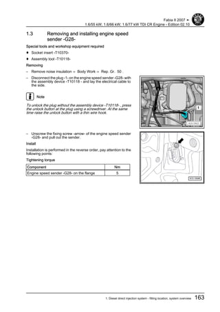 1.3 Removing and installing engine speed
sender -G28-
Special tools and workshop equipment required
♦ Socket insert -T10370-
♦ Assembly tool -T10118-
Removing
– Remove noise insulation ⇒ Body Work ⇒ Rep. Gr. 50 .
– Disconnect the plug -1- on the engine speed sender -G28- with
the assembly device -T10118 - and lay the electrical cable to
the side.
Note
To unlock the plug without the assembly device -T10118- , press
the unlock button at the plug using a screwdriver. At the same
time raise the unlock button with a thin wire hook.
– Unscrew the fixing screw -arrow- of the engine speed sender
-G28- and pull out the sender.
Install
Installation is performed in the reverse order, pay attention to the
following points:
Tightening torque
Component Nm
Engine speed sender -G28- on the flange 5
Fabia II 2007 ➤
1.6/55 kW; 1.6/66 kW; 1.6/77 kW TDI CR Engine - Edition 02.10
1. Diesel direct injection system - fitting location, system overview 163
 
