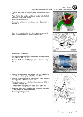 – Push the catch pegs up and remove the fuel filter towards the
top.
– Place the fuel filter and the fuel hoses together with the fuel
preheating valve on the engine.
– Remove fuel filter bracket.
– Remove the right and left wheelhouse liner ⇒ Body Work ⇒
Rep. Gr. 66 .
– Unscrew the nuts from the right steering joint -arrows- and
press the steering joint out of the suspension arm.
– Remove drive shaft cover.
– Remove right drive shaft from gearbox and secure with wire
⇒ Chassis ⇒ Rep. Gr. 40 .
– Disconnect left drive shaft from gearbox ⇒ Chassis ⇒ Rep.
Gr. 40 .
– Unscrew the nut from the left coupling rod -2- of the anti-roll
bar and press the coupling rod off the anti-roll bar.
– Unscrew the nuts from the left steering joint -3- and press the
steering joint out of the suspension arm.
– If present, remove the front left vehicle level sensor -G78- ⇒
Chassis ⇒ Rep. Gr. 40 .
– Turn the wheel bearing housing to the left up to the stop.
– Swivel the steering joint outwards and secure the drive shaft
-1- with a band -A- in the wheelhouse.
– Remove right charge air hose.
Fabia II 2007 ➤
1.6/55 kW; 1.6/66 kW; 1.6/77 kW TDI CR Engine - Edition 02.10
1. Removing and installing engine 11
 