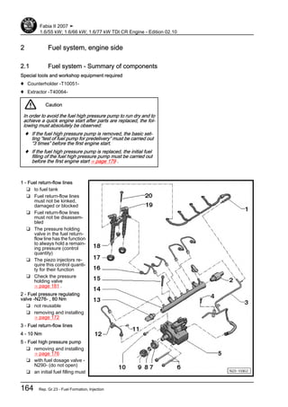 2 Fuel system, engine side
2.1 Fuel system - Summary of components
Special tools and workshop equipment required
♦ Counterholder -T10051-
♦ Extractor -T40064-
Caution
In order to avoid the fuel high pressure pump to run dry and to
achieve a quick engine start after parts are replaced, the fol‐
lowing must absolutely be observed:
♦ If the fuel high pressure pump is removed, the basic set‐
ting “test of fuel pump for predelivery” must be carried out
“3 times” before the first engine start.
♦ If the fuel high pressure pump is replaced, the initial fuel
filling of the fuel high pressure pump must be carried out
before the first engine start ⇒ page 179 .
1 - Fuel return-flow lines
❑ to fuel tank
❑ Fuel return-flow lines
must not be kinked,
damaged or blocked
❑ Fuel return-flow lines
must not be disassem‐
bled
❑ The pressure holding
valve in the fuel return-
flow line has the function
to always hold a remain‐
ing pressure (control
quantity)
❑ The piezo injectors re‐
quire this control quanti‐
ty for their function
❑ Check the pressure
holding valve
⇒ page 181 .
2 - Fuel pressure regulating
valve -N276- , 80 Nm
❑ not reusable
❑ removing and installing
⇒ page 172
3 - Fuel return-flow lines
4 - 10 Nm
5 - Fuel high pressure pump
❑ removing and installing
⇒ page 176
❑ with fuel dosage valve -
N290- (do not open)
❑ an initial fuel filling must
Fabia II 2007 ➤
1.6/55 kW; 1.6/66 kW; 1.6/77 kW TDI CR Engine - Edition 02.10
164 Rep. Gr.23 - Fuel Formation, Injection
 