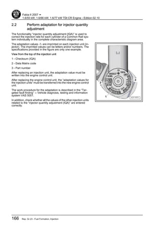 2.2 Perform adaptation for injector quantity
adjustment
The functionality “injector quantity adjustment (IQA)” is used to
correct the injection rate for each cylinder of a Common Rail sys‐
tem individually in the complete characteristic diagram area.
The adaptation values -1- are imprinted on each injection unit (in‐
jector). The imprinted values can be letters and/or numbers. The
specifications provided in the figure are only one example.
View from the top of the injection unit
1 - Checksum (IQA)
2 - Data Matrix code
3 - Part number
After replacing an injection unit, the adaptation value must be
written into the engine control unit.
After replacing the engine control unit, the “adaptation values for
the injection units” must be transferred into the new engine control
unit.
The work procedure for the adaptation is described in the “Tar‐
geted fault finding” ⇒ Vehicle diagnosis, testing and information
system VAS 5051.
In addition, check whether all the values of the other injection units
related to the “injector quantity adjustment (IQA)” are entered
correctly.
Fabia II 2007 ➤
1.6/55 kW; 1.6/66 kW; 1.6/77 kW TDI CR Engine - Edition 02.10
166 Rep. Gr.23 - Fuel Formation, Injection
 