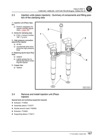 2.3 Injection units (piezo injectors) - Summary of components and fitting posi‐
tion of the clamping claw
1 - Injection unit (Piezo injec‐
tor)
❑ Perform adaptation for
injector quantity adjust‐
ment ⇒ page 166
2 - Screw for clamping claw
❑ 8 Nm + torque a further
180° (1/2 turn)
3 - High pressure connection
piece at the injector
❑ 40 Nm
❑ counterhold when loos‐
ening the high pressure
lines
4 - Retaining clip for return-flow
lines
❑ replace
❑ Lightly grease the re‐
taining clip before instal‐
ling the injector
5 - Copper disc
❑ replace
2.4 Remove and install injection unit (Piezo
injector)
Special tools and workshop equipment required
♦ Extractor -T10055-
♦ Assembly sleeve -T10377-
♦ Socket wrench insert -T40055-
♦ Extractor -T10402-
♦ Supporting sleeve -T10411-
Fabia II 2007 ➤
1.6/55 kW; 1.6/66 kW; 1.6/77 kW TDI CR Engine - Edition 02.10
2. Fuel system, engine side 167
 