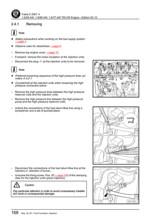 2.4.1 Removing
Note
♦ Safety precautions when working on the fuel supply system
⇒ page 3 .
♦ Observe rules for cleanliness ⇒ page 6 .
– Remove top engine cover ⇒ page 15 .
– If present, remove the noise insulation at the injection units.
– Disconnect the plug -1- at the injection units to be removed.
Note
♦ Preferred loosening sequence of the high pressure lines cyl‐
inders 4-3-2-1.
♦ Counterhold at the injection units when loosening the high
pressure connection piece.
– Remove the high pressure lines between the high pressure
reservoir (rail) and the injection units.
– Remove the high pressure line between the high pressure
pump and the high pressure reservoir (rail).
– Unlock the connections of the fuel return-flow line using a
screwdriver and a set of pointed pliers.
– Disconnect the connections of the fuel return-flow line at the
injectors in -direction of arrow-.
– Unscrew the fixing screw, Pos. 20 ⇒ page 164 of the clamping
claw for the injection units (piezo injectors).
Caution
Pay particular attention in order to avoid unnecessary installa‐
tion work or consequential damage.
Fabia II 2007 ➤
1.6/55 kW; 1.6/66 kW; 1.6/77 kW TDI CR Engine - Edition 02.10
168 Rep. Gr.23 - Fuel Formation, Injection
 