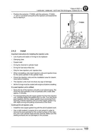 – Position the extractor -T10055- with the extractor -T10402-
-1- and -2- as shown and pull out the injection unit towards the
top by tapping it.
2.4.2 Install
Important instructions for installing the injection units:
• List of parts and seals or O-rings to be replaced:
– Clamping claw
– Copper seal
– O-ring for channel in cylinder head
– O-ring for fuel return-flow line
– Only for new injection unit: injection line.
• When reinstalling, only insert injection units and injection lines
for the same cylinder in the cylinder head.
• Check the injection units and the installation area for cleanli‐
ness before installing.
• The injection units must not show any sign of damage.
• All the O-rings must be coated with engine oil before installing.
If a used injection unit is refitted:
– Spray the tip of the injection unit with a rust solvent spray. Re‐
move the soot particles or the oil particles with a cloth after
approx. 5 minutes.
– For disassembling the old copper gasket ring from the injection
unit, carefully tighten the gasket ring in a vice. Turn the chuck
jaws together until the copper gasket ring is prevented from
spinning. Pull the injection unit out of the copper gasket ring
with slight turning and pulling movements of the hand.
Continued for all injection units
– Install the new copper gasket ring with the aid of a plastic bush.
– Use a cloth soaked in engine oil or rust solvent in order to
remove the soot particles on the contact surface of the injec‐
tion unit in the cylinder head and the channel. Make sure the
sealing surfaces are not damaged in the process.
Fabia II 2007 ➤
1.6/55 kW; 1.6/66 kW; 1.6/77 kW TDI CR Engine - Edition 02.10
2. Fuel system, engine side 169
 