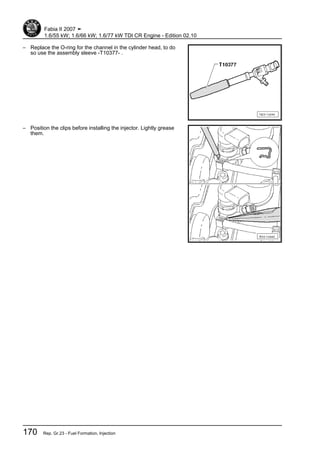 – Replace the O-ring for the channel in the cylinder head, to do
so use the assembly sleeve -T10377- .
– Position the clips before installing the injector. Lightly grease
them.
Fabia II 2007 ➤
1.6/55 kW; 1.6/66 kW; 1.6/77 kW TDI CR Engine - Edition 02.10
170 Rep. Gr.23 - Fuel Formation, Injection
 