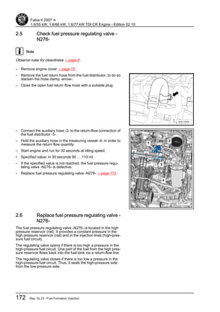 2.5 Check fuel pressure regulating valve -
N276-
Note
Observe rules for cleanliness ⇒ page 6 .
– Remove engine cover ⇒ page 15 .
– Remove the fuel return hose from the fuel distributor, to do so
slacken the hose clamp -arrow-.
– Close the open fuel return flow hose with a suitable plug.
– Connect the auxiliary hose -2- to the return-flow connection of
the fuel distributor -3-.
– Hold the auxiliary hose in the measuring vessel -4- in order to
measure the return flow quantity.
– Start engine and run for 30 seconds at idling speed.
• Specified value: in 30 seconds 90 … 110 ml
– If the specified value is not reached, the fuel pressure regu‐
lating valve -N276- is defective.
– Replace fuel pressure regulating valve -N276- ⇒ page 172 .
2.6 Replace fuel pressure regulating valve -
N276-
The fuel pressure regulating valve -N276- is located in the high
pressure reservoir (rail). It provides a constant pressure in the
high pressure reservoir (rail) and in the injection lines (high-pres‐
sure fuel circuit).
The regulating valve opens if there is too high a pressure in the
high-pressure fuel circuit. One part of the fuel from the high pres‐
sure reservoir flows back into the fuel tank via a return-flow line.
The regulating valve closes if there is too low a pressure in the
high-pressure fuel circuit. Thus, it seals the high-pressure side
from the low-pressure side.
Fabia II 2007 ➤
1.6/55 kW; 1.6/66 kW; 1.6/77 kW TDI CR Engine - Edition 02.10
172 Rep. Gr.23 - Fuel Formation, Injection
 