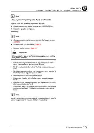 Note
The fuel pressure regulating valve -N276- is not reusable.
Special tools and workshop equipment required
♦ Cleaning agent and grease remover e.g. -D 000 401 04-
♦ Protective goggles and gloves
Removing
Note
♦ Safety precautions when working on the fuel supply system
⇒ page 3 .
♦ Observe rules for cleanliness ⇒ page 6 .
– Remove engine cover ⇒ page 15 .
WARNING
Wear protective gloves and protective googles when working
with grease remover!
– Before removing the fuel pressure regulating valve -N276 - ,
clean the thread area with a grease remover.
• No dirt must get into the hole of the high pressure reservoir
(rail).
• No cleaning agent must get into the plug connector housing of
the fuel pressure regulating valve -N276- .
– Dry fuel pressure regulating valve -N276-
– Disconnect the plug at the fuel pressure regulating valve -
N276- .
– Counterhold on the case hexagon and slacken the union nut.
Afterwards release by hand.
– Suction the dirt out of the high pressure reservoir hole (thread
and contact surface). To do so do not use any mechanical
tools.
Note
Close the high pressure reservoir hole immediately with a suitable
screw plug in order to prevent dirt from penetrating.
Fabia II 2007 ➤
1.6/55 kW; 1.6/66 kW; 1.6/77 kW TDI CR Engine - Edition 02.10
2. Fuel system, engine side 173
 