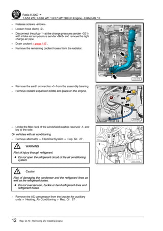 – Release screws -arrows-.
– Loosen hose clamp -2-.
– Disconnect the plug -1- at the charge pressure sender -G31-
with intake air temperature sender -G42- and remove the right
charge air pipe.
– Drain coolant ⇒ page 117 .
– Remove the remaining coolant hoses from the radiator.
– Remove the earth connection -1- from the assembly bearing.
– Remove coolant expansion bottle and place on the engine.
– Unclip the filler neck of the windshield washer reservoir -1- and
lay to the side.
On vehicles with air conditioning
– Remove alternator ⇒ Electrical System ⇒ Rep. Gr. 27 .
WARNING
Risk of injury through refrigerant.
♦ Do not open the refrigerant circuit of the air conditioning
system.
Caution
Risk of damaging the condenser and the refrigerant lines as
well as the refrigerant hoses.
♦ Do not over-tension, buckle or bend refrigerant lines and
refrigerant hoses.
– Remove the AC compressor from the bracket for auxiliary
units ⇒ Heating, Air Conditioning ⇒ Rep. Gr. 87 .
Fabia II 2007 ➤
1.6/55 kW; 1.6/66 kW; 1.6/77 kW TDI CR Engine - Edition 02.10
12 Rep. Gr.10 - Removing and installing engine
 