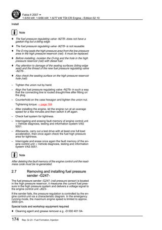 Install
Note
♦ The fuel pressure regulating valve -N276- does not have a
gasket ring but a biting edge.
♦ The fuel pressure regulating valve -N276- is not reusable.
♦ The O-ring seals the high pressure area from the low pressure
area in the high pressure reservoir (rail). It must be replaced.
♦ Before installing, moisten the O-ring and the hole in the high
pressure reservoir (rail) with diesel fuel.
♦ Pay attention to damage of the sealing surfaces (biting edge
seal) and the thread of the new fuel pressure regulating valve
-N276- .
♦ Also check the sealing surface on the high pressure reservoir
hole (rail).
– Tighten the union nut by hand.
– Align the fuel pressure regulating valve -N276- in such a way
that the connecting line is routed draught-free after fitting on
the plug.
– Counterhold on the case hexagon and tighten the union nut.
Tightening torque: ⇒ page 164
– After installing the engine, let the engine run at an average
speed for a few minutes and then switch it off again.
– Check fuel system for tightness.
– Interrogating and erasing fault memory of engine control unit
⇒ Vehicle diagnosis, testing and information system VAS
5051.
– Afterwards, carry out a test drive with at least one full load
acceleration, then once again check the fuel high pressure
area for tightness.
– Interrogate and erase once again the fault memory of the en‐
gine control unit ⇒ Vehicle diagnosis, testing and information
system VAS 5051.
Note
After deleting the fault memory of the engine control unit the read‐
iness code must be re-generated.
2.7 Removing and installing fuel pressure
sender -G247-
The fuel pressure sender -G247- (rail pressure sensor) is located
in the high pressure reservoir, it measures the current fuel pres‐
sure in the high pressure system and delivers a voltage signal to
the engine control unit -J623- .
If the sender fails, the pressure regulation is controlled by the en‐
gine control unit via a characteristic diagram. In the emergency
running mode, the maximum engine speed is limited to approx.
3000 rpm.
Special tools and workshop equipment required
♦ Cleaning agent and grease remover e.g. -D 000 401 04-
Fabia II 2007 ➤
1.6/55 kW; 1.6/66 kW; 1.6/77 kW TDI CR Engine - Edition 02.10
174 Rep. Gr.23 - Fuel Formation, Injection
 