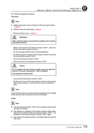 ♦ Protective goggles and gloves
Removing
Note
♦ Safety precautions when working on the fuel supply system
⇒ page 3 .
♦ Observe rules for cleanliness ⇒ page 6 .
– Remove engine cover ⇒ page 15 .
WARNING
Wear protective gloves and protective googles when working
with grease remover!
– Before removing the fuel pressure sender -G247- , clean the
thread area with a grease remover.
• No dirt must get into the hole of the fuel distributor.
• No cleaning agent must get into the plug connector housing of
the fuel pressure sender -G247- .
– Dry the fuel pressure sender -G247- .
– Disconnect plug at fuel pressure sender -G247- .
Caution
Do not slacken the fuel pressure sender using the open-end
wrench or the open ring spanner - Risk of damage!
Use lengthened socket insert.
– Unscrew the fuel pressure sender -G247- .
– Suction the dirt out of the high pressure reservoir hole (thread
and contact surface). To do so do not use any mechanical
tools.
Note
Close the high pressure reservoir hole immediately with a suitable
screw plug in order to prevent dirt from penetrating.
Install
Note
♦ The fuel pressure sender -G247- has no gasket ring but a bit‐
ing edge for sealing.
♦ Pay attention to damage of the sealing surfaces (biting edge
seal) and the thread of the fuel pressure sender -G247- . It is
possible to use the fuel pressure sender -G247- again.
♦ Also check the sealing surface on the high pressure reservoir
hole (rail).
Fabia II 2007 ➤
1.6/55 kW; 1.6/66 kW; 1.6/77 kW TDI CR Engine - Edition 02.10
2. Fuel system, engine side 175
 