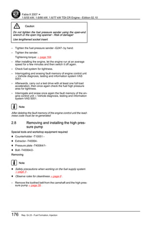 Caution
Do not tighten the fuel pressure sender using the open-end
wrench or the open ring spanner - Risk of damage!
Use lengthened socket insert.
– Tighten the fuel pressure sender -G247- by hand.
– Tighten the sender.
Tightening torque: ⇒ page 164
– After installing the engine, let the engine run at an average
speed for a few minutes and then switch it off again.
– Check fuel system for tightness.
– Interrogating and erasing fault memory of engine control unit
⇒ Vehicle diagnosis, testing and information system VAS
5051.
– Afterwards, carry out a test drive with at least one full load
acceleration, then once again check the fuel high pressure
area for tightness.
– Interrogate and erase once again the fault memory of the en‐
gine control unit ⇒ Vehicle diagnosis, testing and information
system VAS 5051.
Note
After deleting the fault memory of the engine control unit the read‐
iness code must be re-generated.
2.8 Removing and installing the high pres‐
sure pump
Special tools and workshop equipment required
♦ Counterholder -T10051 -
♦ Extractor -T40064-
♦ Pressure plate -T40064/1-
♦ Bolt -T40064/2-
Removing
Note
♦ Safety precautions when working on the fuel supply system
⇒ page 3 .
♦ Observe rules for cleanliness ⇒ page 6 .
– Remove the toothed belt from the camshaft and the high pres‐
sure pump ⇒ page 39 .
Fabia II 2007 ➤
1.6/55 kW; 1.6/66 kW; 1.6/77 kW TDI CR Engine - Edition 02.10
176 Rep. Gr.23 - Fuel Formation, Injection
 