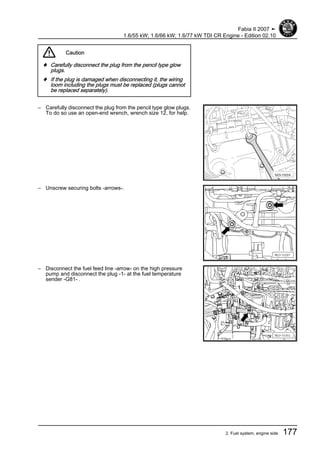 Caution
♦ Carefully disconnect the plug from the pencil type glow
plugs.
♦ If the plug is damaged when disconnecting it, the wiring
loom including the plugs must be replaced (plugs cannot
be replaced separately).
– Carefully disconnect the plug from the pencil type glow plugs.
To do so use an open-end wrench, wrench size 12, for help.
– Unscrew securing bolts -arrows-.
– Disconnect the fuel feed line -arrow- on the high pressure
pump and disconnect the plug -1- at the fuel temperature
sender -G81- .
Fabia II 2007 ➤
1.6/55 kW; 1.6/66 kW; 1.6/77 kW TDI CR Engine - Edition 02.10
2. Fuel system, engine side 177
 