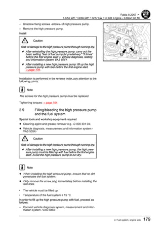 – Unscrew fixing screws -arrows- of high pressure pump.
– Remove the high pressure pump.
Install
Caution
Risk of damage to the high pressure pump through running dry.
♦ After reinstalling the high pressure pump: carry out the
basic setting “test of fuel pump for predelivery” “3 times”
before the first engine start ⇒ Vehicle diagnosis, testing
and information system VAS 5051.
♦ After installing a new high pressure pump: fill up the high
pressure pump with fuel before the first engine start
⇒ page 179 .
Installation is performed in the reverse order, pay attention to the
following points:
Note
The screws for the high pressure pump must be replaced.
Tightening torques: ⇒ page 164
2.9 Filling/bleeding the high pressure pump
and the fuel system
Special tools and workshop equipment required
♦ Cleaning agent and grease remover e.g. -D 000 401 04-
♦ Vehicle diagnosis, measurement and information system -
VAS 505X-
Caution
Risk of damage to the high pressure pump through running dry.
♦ After installing a new high pressure pump, the high pres‐
sure pump must be filled up with fuel before the first engine
start. Avoid the high pressure pump to run dry.
Note
♦ When installing the high pressure pump, ensure that no dirt
penetrates the fuel system.
♦ Only remove the screw plug immediately before installing the
fuel lines.
• The vehicle must be filled up.
• Temperature of the fuel system ≥ 15 °C
In order to fill up the high pressure pump with fuel, proceed as
follows:
– Connect vehicle diagnosis system, measurement and infor‐
mation system -VAS 505X- .
Fabia II 2007 ➤
1.6/55 kW; 1.6/66 kW; 1.6/77 kW TDI CR Engine - Edition 02.10
2. Fuel system, engine side 179
 