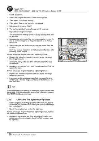 – Switch on ignition.
– Select the “Engine electronics” in the self-diagnosis.
– Then select “006 - Basic setting”.
– Then select “Test of fuel pump for predelivery”.
– Subsequently press on “Start”.
♦ The fuel pumps start running for approx. 60 seconds.
– Repeat this work procedure 3x.
This ensures that the high pressure pump is adequately filled
up with fuel.
– Degrease the union nut of the high pressure pipe -1- and -3-
and its surrounding area at the pump as well as at the fuel
distributor.
– Start the engine and let it run at an average speed for a few
minutes.
– Carry out a visual inspection of the fuel system for leaks after
switching off the engine.
If there is leakage despite the correct tightening torque:
– Replace the related component part and repeat the filling/
bleeding procedure.
– Afterwards, carry out a test drive with at least one full load
acceleration.
– Afterwards, once again carry out a visual inspection of the fuel
system for leaks.
If there is leakage despite the correct tightening torque:
– Replace the related component part and repeat the filling/
bleeding procedure.
– Interrogate and if necessary erase fault memory of engine
control unit ⇒ Vehicle diagnosis, testing and information sys‐
tem VAS 5051.
Note
After deleting the fault memory of the engine control unit the read‐
iness code ⇒ Vehicle diagnosis, testing and information system
VAS 5051 must be re-generated.
2.10 Check the fuel system for tightness
– Let the engine run at idling speed for a few minutes, do not
accelerate and then switch off the engine again. (The fuel sys‐
tem vents itself.)
– Check the complete fuel system for tightness.
If there is leakage despite the correct tightening torque, replace
the related component part.
– Afterwards, carry out a test drive with at least one full load
acceleration, then once again check the high pressure area
for tightness.
Fabia II 2007 ➤
1.6/55 kW; 1.6/66 kW; 1.6/77 kW TDI CR Engine - Edition 02.10
180 Rep. Gr.23 - Fuel Formation, Injection
 
