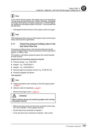 Note
If air is still in the fuel system, the engine can go into emergency
running mode during the test drive. Switch off engine, interrogate
and erase fault memory of engine control unit ⇒ Vehicle diagno‐
sis, testing and information system VAS 5051. Then proceed with
the test drive.
– Interrogate the fault memory of the engine control unit again.
Note
After deleting the fault memory of the engine control unit the read‐
iness code must be re-generated.
2.11 Check the pressure holding valve in the
fuel return-flow line
The pressure holding valve in the fuel return-flow line has the
function to always hold a remaining pressure (control quantity) of
approx. 0.1 MPa (1 bar).
The injection units (piezo injectors) require this control quantity
for their function.
Special tools and workshop equipment required
♦ Pressure gauge , e.g. -VAS 6330-
♦ Adapter , e.g. -VAS 6330/3-1-
♦ Adapter , e.g. -VAS 6330/3-2-
♦ Cleaning agent and grease remover e.g. -D 000 401 04-
♦ Protective goggles and gloves
Test sequence
Note
♦ Safety precautions when working on the fuel supply system
⇒ page 3 .
♦ Observe rules for cleanliness ⇒ page 6 .
– Remove top engine cover ⇒ page 15 .
WARNING
Wear protective gloves and protective googles when working
with grease remover!
– Before removing, clean the return line connection at the injec‐
tion unit of cylinder 1 with a grease remover.
– Dry the return line connection of cylinder 1.
– Cover the return line connection of cylinder 1 with a cloth.
Fabia II 2007 ➤
1.6/55 kW; 1.6/66 kW; 1.6/77 kW TDI CR Engine - Edition 02.10
2. Fuel system, engine side 181
 