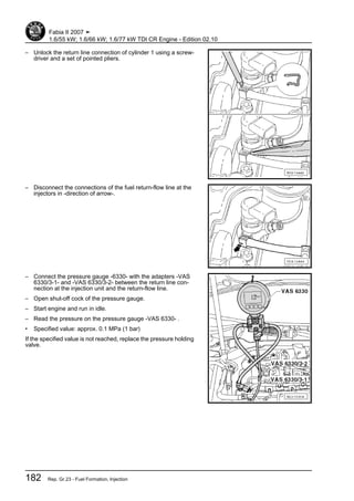 – Unlock the return line connection of cylinder 1 using a screw‐
driver and a set of pointed pliers.
– Disconnect the connections of the fuel return-flow line at the
injectors in -direction of arrow-.
– Connect the pressure gauge -6330- with the adapters -VAS
6330/3-1- and -VAS 6330/3-2- between the return line con‐
nection at the injection unit and the return-flow line.
– Open shut-off cock of the pressure gauge.
– Start engine and run in idle.
– Read the pressure on the pressure gauge -VAS 6330- .
• Specified value: approx. 0.1 MPa (1 bar)
If the specified value is not reached, replace the pressure holding
valve.
Fabia II 2007 ➤
1.6/55 kW; 1.6/66 kW; 1.6/77 kW TDI CR Engine - Edition 02.10
182 Rep. Gr.23 - Fuel Formation, Injection
 