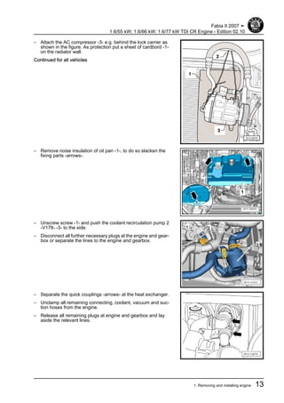 – Attach the AC compressor -3- e.g. behind the lock carrier as
shown in the figure. As protection put a sheet of cardbord -1-
on the radiator wall.
Continued for all vehicles
– Remove noise insulation of oil pan -1-, to do so slacken the
fixing parts -arrows-.
– Unscrew screw -1- and push the coolant recirculation pump 2
-V178- -3- to the side.
– Disconnect all further necessary plugs at the engine and gear‐
box or separate the lines to the engine and gearbox.
– Separate the quick couplings -arrows- at the heat exchanger.
– Unclamp all remaining connecting, coolant, vacuum and suc‐
tion hoses from the engine.
– Release all remaining plugs at engine and gearbox and lay
aside the relevant lines.
Fabia II 2007 ➤
1.6/55 kW; 1.6/66 kW; 1.6/77 kW TDI CR Engine - Edition 02.10
1. Removing and installing engine 13
 