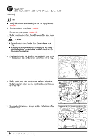 Removing
Note
♦ Safety precautions when working on the fuel supply system
⇒ page 3 .
♦ Observe rules for cleanliness ⇒ page 6 .
– Remove top engine cover ⇒ page 15 .
– Unclip the wiring loom from the cable guide of the glow plugs.
Caution
♦ Carefully disconnect the plug from the pencil type glow
plugs.
♦ If the plug is damaged when disconnecting it, the wiring
loom including the plugs must be replaced (plugs cannot
be replaced separately).
– Carefully disconnect the plug from the pencil type glow plugs.
To do so use an open-end wrench, wrench size 12, for help.
– Unclip the vacuum lines, -arrows- and lay them to the side.
– Unclip the coolant return-flow line from the intake manifold and
lay to the side.
– Unscrew the fixing screws -arrows- and lay the fuel return-flow
line to the side.
Fabia II 2007 ➤
1.6/55 kW; 1.6/66 kW; 1.6/77 kW TDI CR Engine - Edition 02.10
184 Rep. Gr.23 - Fuel Formation, Injection
 