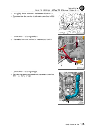 – Unplug plug -arrow- from intake manifold flap motor -V157- .
– Disconnect the plug from the throttle valve control unit -J338-
-2-.
– Loosen clamp -3- at charge air hose.
– Unscrew the top screw from the oil measuring connection.
– Loosen clamp -2- at charge air pipe.
– Remove charge air hose between throttle valve control unit -
J338 - and charge air pipe.
Fabia II 2007 ➤
1.6/55 kW; 1.6/66 kW; 1.6/77 kW TDI CR Engine - Edition 02.10
3. Intake manifold, air filter 185
 