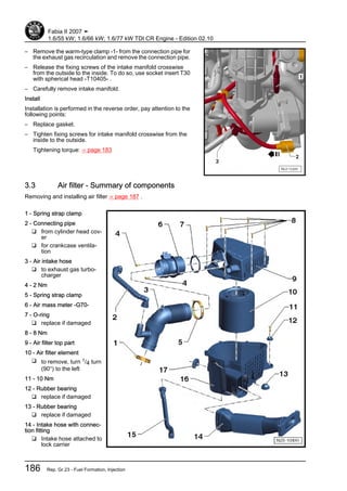 – Remove the warm-type clamp -1- from the connection pipe for
the exhaust gas recirculation and remove the connection pipe.
– Release the fixing screws of the intake manifold crosswise
from the outside to the inside. To do so, use socket insert T30
with spherical head -T10405- .
– Carefully remove intake manifold.
Install
Installation is performed in the reverse order, pay attention to the
following points:
– Replace gasket.
– Tighten fixing screws for intake manifold crosswise from the
inside to the outside.
Tightening torque: ⇒ page 183
3.3 Air filter - Summary of components
Removing and installing air filter ⇒ page 187 .
1 - Spring strap clamp
2 - Connecting pipe
❑ from cylinder head cov‐
er
❑ for crankcase ventila‐
tion
3 - Air intake hose
❑ to exhaust gas turbo‐
charger
4 - 2 Nm
5 - Spring strap clamp
6 - Air mass meter -G70-
7 - O-ring
❑ replace if damaged
8 - 8 Nm
9 - Air filter top part
10 - Air filter element
❑ to remove, turn 1/4 turn
(90°) to the left
11 - 10 Nm
12 - Rubber bearing
❑ replace if damaged
13 - Rubber bearing
❑ replace if damaged
14 - Intake hose with connec‐
tion fitting
❑ Intake hose attached to
lock carrier
Fabia II 2007 ➤
1.6/55 kW; 1.6/66 kW; 1.6/77 kW TDI CR Engine - Edition 02.10
186 Rep. Gr.23 - Fuel Formation, Injection
 