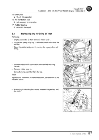 15 - Drain pipe
❑ Check fitting position
16 - Air filter bottom part
❑ with supports for drain pipe
17 - Rubber bearing
❑ replace if damaged
3.4 Removing and installing air filter
Removing
– Unplug connector -2- from air mass meter -G70- .
– Loosen the spring strap clip -1- and remove the hose from the
air filter.
– Open the retaining clamps -3-, remove the vacuum lines lat‐
erally.
– Slacken the screwed connection at the air filter housing
-arrow-.
– Remove intake hose -4-.
– Carefully remove air filter from the top.
Install
Installation is performed in the reverse order, pay attention to the
following points:
– Pull through the drain pipe -arrow- between the gearbox and
the body.
Fabia II 2007 ➤
1.6/55 kW; 1.6/66 kW; 1.6/77 kW TDI CR Engine - Edition 02.10
3. Intake manifold, air filter 187
 