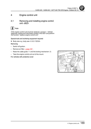 4 Engine control unit
4.1 Removing and installing engine control
unit -J623-
Note
If the engine control unit must be replaced, connect ⇒ Vehicle
diagnosis, testing and information system VAS 5051 and perform
the function “replace engine control unit”.
Special tools and workshop equipment required
♦ Body saw e.g. body saw -V.A.G 1523/A-
Removing
– Switch off ignition.
– Remove air filter ⇒ page 187 .
– Raise the cable guide -1- and the locking mechanism -2-.
– Take the engine control unit out of the mount.
For vehicles with protective cover
Fabia II 2007 ➤
1.6/55 kW; 1.6/66 kW; 1.6/77 kW TDI CR Engine - Edition 02.10
4. Engine control unit 189
 