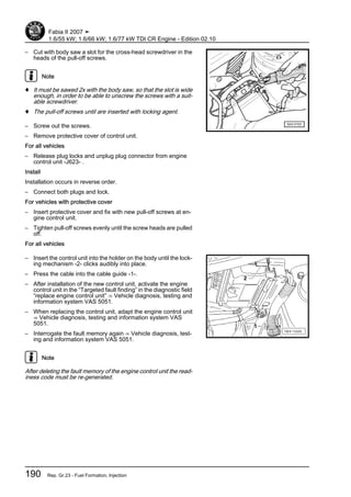 – Cut with body saw a slot for the cross-head screwdriver in the
heads of the pull-off screws.
Note
♦ It must be sawed 2x with the body saw, so that the slot is wide
enough, in order to be able to unscrew the screws with a suit‐
able screwdriver.
♦ The pull-off screws until are inserted with locking agent.
– Screw out the screws.
– Remove protective cover of control unit.
For all vehicles
– Release plug locks and unplug plug connector from engine
control unit -J623- .
Install
Installation occurs in reverse order.
– Connect both plugs and lock.
For vehicles with protective cover
– Insert protective cover and fix with new pull-off screws at en‐
gine control unit.
– Tighten pull-off screws evenly until the screw heads are pulled
off.
For all vehicles
– Insert the control unit into the holder on the body until the lock‐
ing mechanism -2- clicks audibly into place.
– Press the cable into the cable guide -1-.
– After installation of the new control unit, activate the engine
control unit in the “Targeted fault finding” in the diagnostic field
“replace engine control unit” ⇒ Vehicle diagnosis, testing and
information system VAS 5051.
– When replacing the control unit, adapt the engine control unit
⇒ Vehicle diagnosis, testing and information system VAS
5051.
– Interrogate the fault memory again ⇒ Vehicle diagnosis, test‐
ing and information system VAS 5051.
Note
After deleting the fault memory of the engine control unit the read‐
iness code must be re-generated.
Fabia II 2007 ➤
1.6/55 kW; 1.6/66 kW; 1.6/77 kW TDI CR Engine - Edition 02.10
190 Rep. Gr.23 - Fuel Formation, Injection
 
